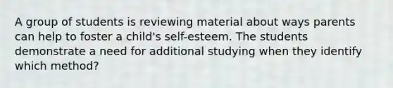 A group of students is reviewing material about ways parents can help to foster a child's self-esteem. The students demonstrate a need for additional studying when they identify which method?