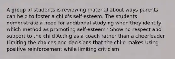 A group of students is reviewing material about ways parents can help to foster a child's self-esteem. The students demonstrate a need for additional studying when they identify which method as promoting self-esteem? Showing respect and support to the child Acting as a coach rather than a cheerleader Limiting the choices and decisions that the child makes Using positive reinforcement while limiting criticism