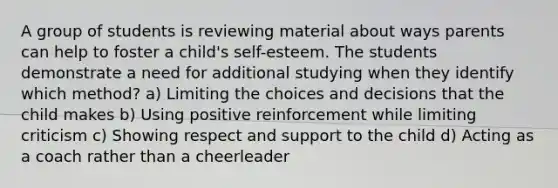 A group of students is reviewing material about ways parents can help to foster a child's self-esteem. The students demonstrate a need for additional studying when they identify which method? a) Limiting the choices and decisions that the child makes b) Using positive reinforcement while limiting criticism c) Showing respect and support to the child d) Acting as a coach rather than a cheerleader