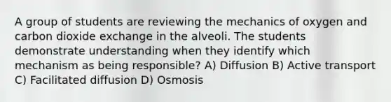 A group of students are reviewing the mechanics of oxygen and carbon dioxide exchange in the alveoli. The students demonstrate understanding when they identify which mechanism as being responsible? A) Diffusion B) Active transport C) Facilitated diffusion D) Osmosis