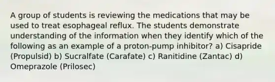 A group of students is reviewing the medications that may be used to treat esophageal reflux. The students demonstrate understanding of the information when they identify which of the following as an example of a proton-pump inhibitor? a) Cisapride (Propulsid) b) Sucralfate (Carafate) c) Ranitidine (Zantac) d) Omeprazole (Prilosec)