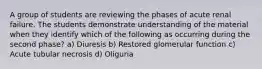 A group of students are reviewing the phases of acute renal failure. The students demonstrate understanding of the material when they identify which of the following as occurring during the second phase? a) Diuresis b) Restored glomerular function c) Acute tubular necrosis d) Oliguria