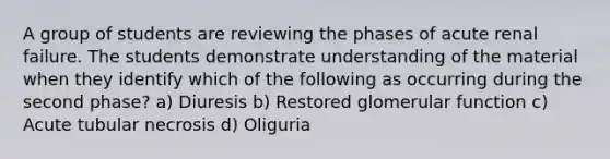 A group of students are reviewing the phases of acute renal failure. The students demonstrate understanding of the material when they identify which of the following as occurring during the second phase? a) Diuresis b) Restored glomerular function c) Acute tubular necrosis d) Oliguria