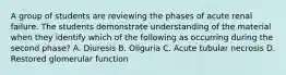 A group of students are reviewing the phases of acute renal failure. The students demonstrate understanding of the material when they identify which of the following as occurring during the second phase? A. Diuresis B. Oliguria C. Acute tubular necrosis D. Restored glomerular function