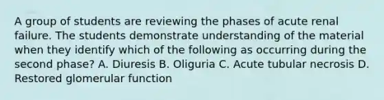 A group of students are reviewing the phases of acute renal failure. The students demonstrate understanding of the material when they identify which of the following as occurring during the second phase? A. Diuresis B. Oliguria C. Acute tubular necrosis D. Restored glomerular function