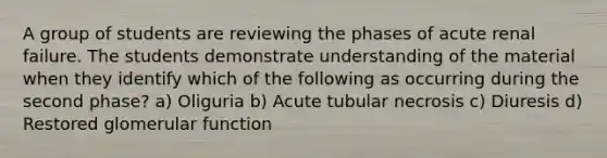 A group of students are reviewing the phases of acute renal failure. The students demonstrate understanding of the material when they identify which of the following as occurring during the second phase? a) Oliguria b) Acute tubular necrosis c) Diuresis d) Restored glomerular function