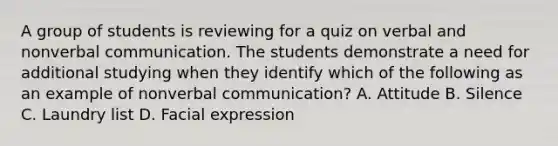 A group of students is reviewing for a quiz on verbal and nonverbal communication. The students demonstrate a need for additional studying when they identify which of the following as an example of nonverbal communication? A. Attitude B. Silence C. Laundry list D. Facial expression