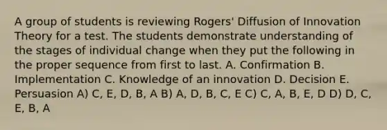 A group of students is reviewing Rogers' Diffusion of Innovation Theory for a test. The students demonstrate understanding of the stages of individual change when they put the following in the proper sequence from first to last. A. Confirmation B. Implementation C. Knowledge of an innovation D. Decision E. Persuasion A) C, E, D, B, A B) A, D, B, C, E C) C, A, B, E, D D) D, C, E, B, A