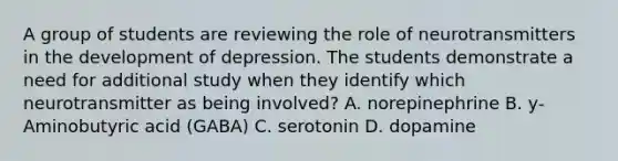 A group of students are reviewing the role of neurotransmitters in the development of depression. The students demonstrate a need for additional study when they identify which neurotransmitter as being involved? A. norepinephrine B. y-Aminobutyric acid (GABA) C. serotonin D. dopamine