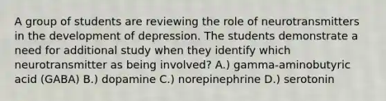 A group of students are reviewing the role of neurotransmitters in the development of depression. The students demonstrate a need for additional study when they identify which neurotransmitter as being involved? A.) gamma-aminobutyric acid (GABA) B.) dopamine C.) norepinephrine D.) serotonin