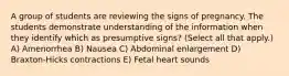 A group of students are reviewing the signs of pregnancy. The students demonstrate understanding of the information when they identify which as presumptive signs? (Select all that apply.) A) Amenorrhea B) Nausea C) Abdominal enlargement D) Braxton-Hicks contractions E) Fetal heart sounds