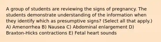 A group of students are reviewing the signs of pregnancy. The students demonstrate understanding of the information when they identify which as presumptive signs? (Select all that apply.) A) Amenorrhea B) Nausea C) Abdominal enlargement D) Braxton-Hicks contractions E) Fetal heart sounds