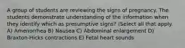 A group of students are reviewing the signs of pregnancy. The students demonstrate understanding of the information when they identify which as presumptive signs? (Select all that apply. A) Amenorrhea B) Nausea C) Abdominal enlargement D) Braxton-Hicks contractions E) Fetal heart sounds