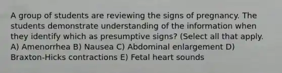 A group of students are reviewing the signs of pregnancy. The students demonstrate understanding of the information when they identify which as presumptive signs? (Select all that apply. A) Amenorrhea B) Nausea C) Abdominal enlargement D) Braxton-Hicks contractions E) Fetal heart sounds