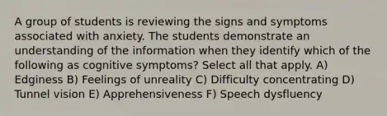 A group of students is reviewing the signs and symptoms associated with anxiety. The students demonstrate an understanding of the information when they identify which of the following as cognitive symptoms? Select all that apply. A) Edginess B) Feelings of unreality C) Difficulty concentrating D) Tunnel vision E) Apprehensiveness F) Speech dysfluency