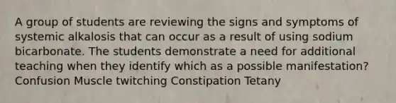 A group of students are reviewing the signs and symptoms of systemic alkalosis that can occur as a result of using sodium bicarbonate. The students demonstrate a need for additional teaching when they identify which as a possible manifestation? Confusion Muscle twitching Constipation Tetany