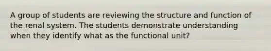 A group of students are reviewing the structure and function of the renal system. The students demonstrate understanding when they identify what as the functional unit?