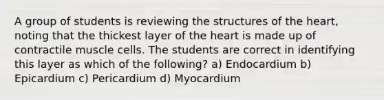 A group of students is reviewing the structures of the heart, noting that the thickest layer of the heart is made up of contractile muscle cells. The students are correct in identifying this layer as which of the following? a) Endocardium b) Epicardium c) Pericardium d) Myocardium