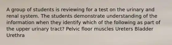 A group of students is reviewing for a test on the urinary and renal system. The students demonstrate understanding of the information when they identify which of the following as part of the upper urinary tract? Pelvic floor muscles Ureters Bladder Urethra