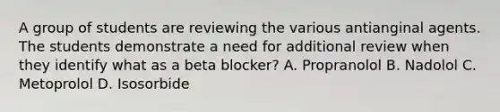 A group of students are reviewing the various antianginal agents. The students demonstrate a need for additional review when they identify what as a beta blocker? A. Propranolol B. Nadolol C. Metoprolol D. Isosorbide