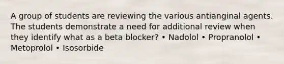 A group of students are reviewing the various antianginal agents. The students demonstrate a need for additional review when they identify what as a beta blocker? • Nadolol • Propranolol • Metoprolol • Isosorbide