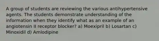 A group of students are reviewing the various antihypertensive agents. The students demonstrate understanding of the information when they identify what as an example of an angiotensin II receptor blocker? a) Moexipril b) Losartan c) Minoxidil d) Amlodipine