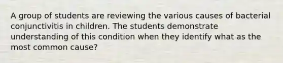 A group of students are reviewing the various causes of bacterial conjunctivitis in children. The students demonstrate understanding of this condition when they identify what as the most common cause?