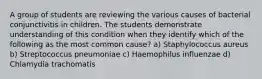 A group of students are reviewing the various causes of bacterial conjunctivitis in children. The students demonstrate understanding of this condition when they identify which of the following as the most common cause? a) Staphylococcus aureus b) Streptococcus pneumoniae c) Haemophilus influenzae d) Chlamydia trachomatis