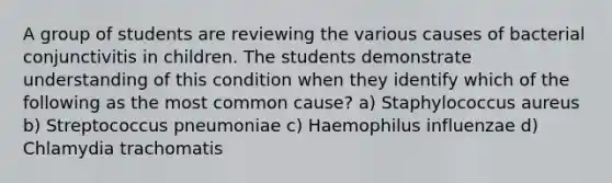 A group of students are reviewing the various causes of bacterial conjunctivitis in children. The students demonstrate understanding of this condition when they identify which of the following as the most common cause? a) Staphylococcus aureus b) Streptococcus pneumoniae c) Haemophilus influenzae d) Chlamydia trachomatis