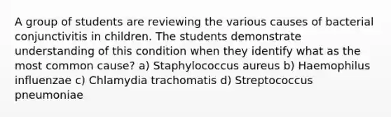 A group of students are reviewing the various causes of bacterial conjunctivitis in children. The students demonstrate understanding of this condition when they identify what as the most common cause? a) Staphylococcus aureus b) Haemophilus influenzae c) Chlamydia trachomatis d) Streptococcus pneumoniae