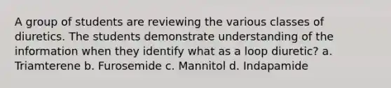 A group of students are reviewing the various classes of diuretics. The students demonstrate understanding of the information when they identify what as a loop diuretic? a. Triamterene b. Furosemide c. Mannitol d. Indapamide