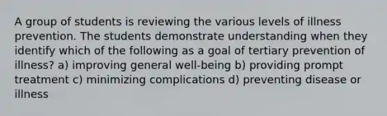 A group of students is reviewing the various levels of illness prevention. The students demonstrate understanding when they identify which of the following as a goal of tertiary prevention of illness? a) improving general well-being b) providing prompt treatment c) minimizing complications d) preventing disease or illness