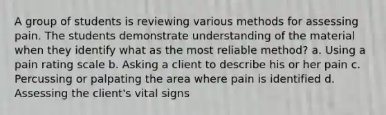 A group of students is reviewing various methods for assessing pain. The students demonstrate understanding of the material when they identify what as the most reliable method? a. Using a pain rating scale b. Asking a client to describe his or her pain c. Percussing or palpating the area where pain is identified d. Assessing the client's vital signs