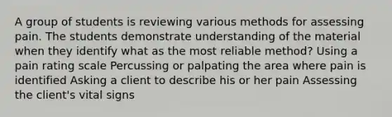 A group of students is reviewing various methods for assessing pain. The students demonstrate understanding of the material when they identify what as the most reliable method? Using a pain rating scale Percussing or palpating the area where pain is identified Asking a client to describe his or her pain Assessing the client's vital signs