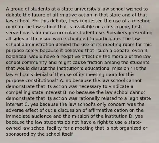 A group of students at a state university's law school wished to debate the future of affirmative action in that state and at that law school. For this debate, they requested the use of a meeting room in the law school that is available on a first-come, first-served basis for extracurricular student use. Speakers presenting all sides of the issue were scheduled to participate. The law school administration denied the use of its meeting room for this purpose solely because it believed that "such a debate, even if balanced, would have a negative effect on the morale of the law school community and might cause friction among the students that would disrupt the institution's educational mission." Is the law school's denial of the use of its meeting room for this purpose constitutional? A. no because the law school cannot demonstrate that its action was necessary to vindicate a compelling state interest B. no because the law school cannot demonstrate that its action was rationally related to a legit state interest C. yes because the law school's only concern was the adverse effect of cut a discussion of affirmative cation on the immediate audience and the mission of the institution D. yes because the law students do not have a right to use a state-owned law school facility for a meeting that is not organized or sponsored by the school itself