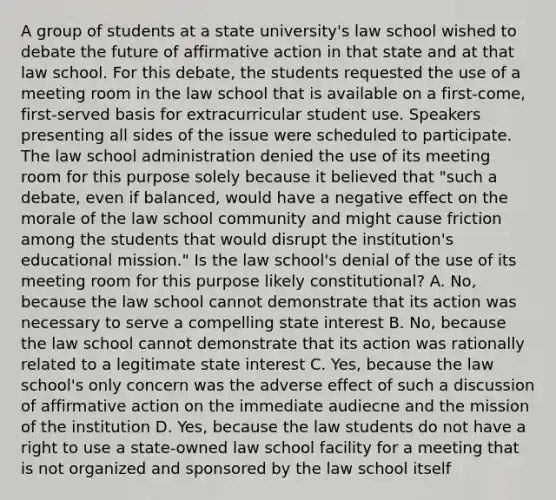 A group of students at a state university's law school wished to debate the future of affirmative action in that state and at that law school. For this debate, the students requested the use of a meeting room in the law school that is available on a first-come, first-served basis for extracurricular student use. Speakers presenting all sides of the issue were scheduled to participate. The law school administration denied the use of its meeting room for this purpose solely because it believed that "such a debate, even if balanced, would have a negative effect on the morale of the law school community and might cause friction among the students that would disrupt the institution's educational mission." Is the law school's denial of the use of its meeting room for this purpose likely constitutional? A. No, because the law school cannot demonstrate that its action was necessary to serve a compelling state interest B. No, because the law school cannot demonstrate that its action was rationally related to a legitimate state interest C. Yes, because the law school's only concern was the adverse effect of such a discussion of affirmative action on the immediate audiecne and the mission of the institution D. Yes, because the law students do not have a right to use a state-owned law school facility for a meeting that is not organized and sponsored by the law school itself