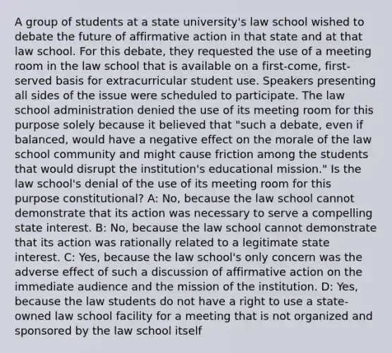 A group of students at a state university's law school wished to debate the future of affirmative action in that state and at that law school. For this debate, they requested the use of a meeting room in the law school that is available on a first-come, first-served basis for extracurricular student use. Speakers presenting all sides of the issue were scheduled to participate. The law school administration denied the use of its meeting room for this purpose solely because it believed that "such a debate, even if balanced, would have a negative effect on the morale of the law school community and might cause friction among the students that would disrupt the institution's educational mission." Is the law school's denial of the use of its meeting room for this purpose constitutional? A: No, because the law school cannot demonstrate that its action was necessary to serve a compelling state interest. B: No, because the law school cannot demonstrate that its action was rationally related to a legitimate state interest. C: Yes, because the law school's only concern was the adverse effect of such a discussion of affirmative action on the immediate audience and the mission of the institution. D: Yes, because the law students do not have a right to use a state-owned law school facility for a meeting that is not organized and sponsored by the law school itself