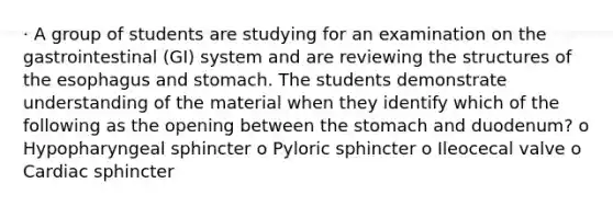 · A group of students are studying for an examination on the gastrointestinal (GI) system and are reviewing the structures of the esophagus and stomach. The students demonstrate understanding of the material when they identify which of the following as the opening between the stomach and duodenum? o Hypopharyngeal sphincter o Pyloric sphincter o Ileocecal valve o Cardiac sphincter