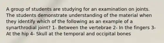 A group of students are studying for an examination on joints. The students demonstrate understanding of the material when they identify which of the following as an example of a synarthrodial joint? 1- Between the vertebrae 2- In the fingers 3- At the hip 4- Skull at the temporal and occipital bones