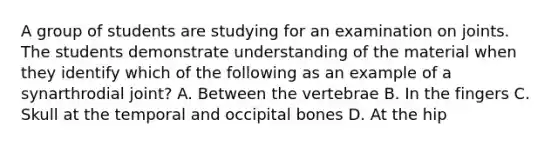 A group of students are studying for an examination on joints. The students demonstrate understanding of the material when they identify which of the following as an example of a synarthrodial joint? A. Between the vertebrae B. In the fingers C. Skull at the temporal and occipital bones D. At the hip