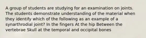 A group of students are studying for an examination on joints. The students demonstrate understanding of the material when they identify which of the following as an example of a synarthrodial joint? In the fingers At the hip Between the vertebrae Skull at the temporal and occipital bones