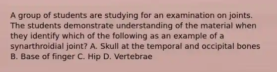 A group of students are studying for an examination on joints. The students demonstrate understanding of the material when they identify which of the following as an example of a synarthroidial joint? A. Skull at the temporal and occipital bones B. Base of finger C. Hip D. Vertebrae