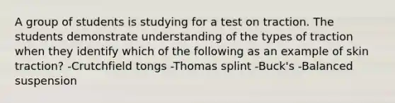 A group of students is studying for a test on traction. The students demonstrate understanding of the types of traction when they identify which of the following as an example of skin traction? -Crutchfield tongs -Thomas splint -Buck's -Balanced suspension