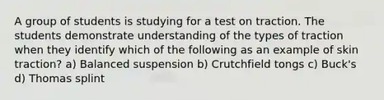 A group of students is studying for a test on traction. The students demonstrate understanding of the types of traction when they identify which of the following as an example of skin traction? a) Balanced suspension b) Crutchfield tongs c) Buck's d) Thomas splint