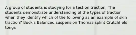 A group of students is studying for a test on traction. The students demonstrate understanding of the types of traction when they identify which of the following as an example of skin traction? Buck's Balanced suspension Thomas splint Crutchfield tongs