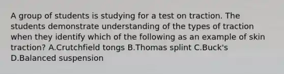 A group of students is studying for a test on traction. The students demonstrate understanding of the types of traction when they identify which of the following as an example of skin traction? A.Crutchfield tongs B.Thomas splint C.Buck's D.Balanced suspension