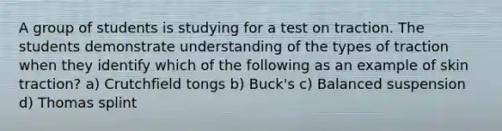 A group of students is studying for a test on traction. The students demonstrate understanding of the types of traction when they identify which of the following as an example of skin traction? a) Crutchfield tongs b) Buck's c) Balanced suspension d) Thomas splint