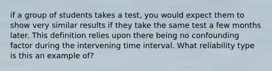 if a group of students takes a test, you would expect them to show very similar results if they take the same test a few months later. This definition relies upon there being no confounding factor during the intervening time interval. What reliability type is this an example of?