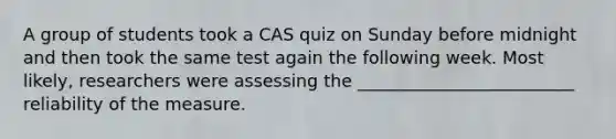 A group of students took a CAS quiz on Sunday before midnight and then took the same test again the following week. Most likely, researchers were assessing the _________________________ reliability of the measure.