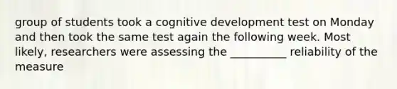 group of students took a cognitive development test on Monday and then took the same test again the following week. Most likely, researchers were assessing the __________ reliability of the measure